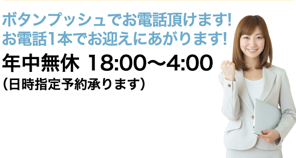 ボタンプッシュでお電話頂けます!お電話1本でお迎えにあがります! 年中無休 18:00〜4:00 （日時指定予約承ります）